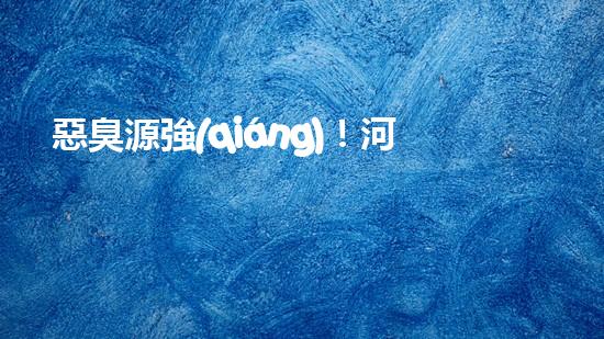 惡臭源強(qiáng)！河湖清淤工程揭秘：令人嗅到的隱患是什么？